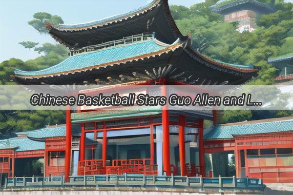 Chinese Basketball Stars Guo Allen and Lin Shuhao Unite for a Dynamic Showdown